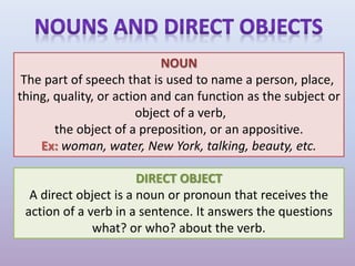NOUN
The part of speech that is used to name a person, place,
thing, quality, or action and can function as the subject or
object of a verb,
the object of a preposition, or an appositive.
Ex: woman, water, New York, talking, beauty, etc.
DIRECT OBJECT
A direct object is a noun or pronoun that receives the
action of a verb in a sentence. It answers the questions
what? or who? about the verb.
 