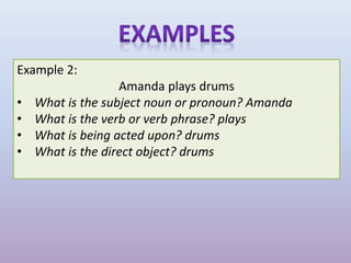 Example 2:
Amanda plays drums
• What is the subject noun or pronoun? Amanda
• What is the verb or verb phrase? plays
• What is being acted upon? drums
• What is the direct object? drums
 