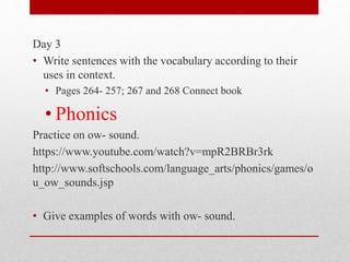 Day 3
• Write sentences with the vocabulary according to their
uses in context.
• Pages 264- 257; 267 and 268 Connect book
• Phonics
Practice on ow- sound.
https://www.youtube.com/watch?v=mpR2BRBr3rk
http://www.softschools.com/language_arts/phonics/games/o
u_ow_sounds.jsp
• Give examples of words with ow- sound.
 