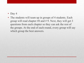 • Day 4
• The students will team up in groups of 4 students. Each
group will read chapter #8 and # 9. Next, they will get 3
questions from each chapter so they can ask the rest of
the groups. At the end of each round, every group will say
which group the best answers.
 