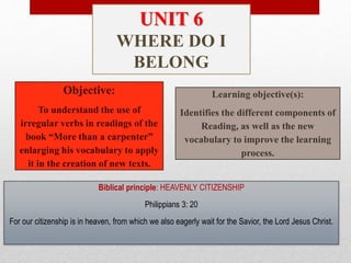Objective:
To understand the use of
irregular verbs in readings of the
book “More than a carpenter”
enlarging his vocabulary to apply
it in the creation of new texts.
Learning objective(s):
Identifies the different components of
Reading, as well as the new
vocabulary to improve the learning
process.
Biblical principle: HEAVENLY CITIZENSHIP
Philippians 3: 20
For our citizenship is in heaven, from which we also eagerly wait for the Savior, the Lord Jesus Christ.
UNIT 6
WHERE DO I
BELONG
 