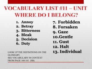1. Annoy
2. Betray
3. Bitterness
4. Bleak
5. Decision
6. Duty
7. Forbidden
8. Forsaken
9. Gaze
10.Gentle
11. Gust
12. Halt
13. IndividualLOOK UP THE DEFINITIONS ON THE
GLOSSARY.
SEE VOCABULARY IN CONTEXT
FROM PAGE 160-161 (SB).
 