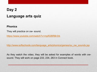 Day 2
Language arts quiz
Phonics
They will practice on ow- sound.
https://www.youtube.com/watch?v=mpR2BRBr3rk
http://www.softschools.com/language_arts/phonics/games/ou_ow_sounds.jsp
As they watch the video, they will be asked for examples of words with ow-
sound. They will work on page 233, 234, 263 in Connect book.
 