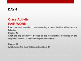 DAY 4
Class Activity
PAIR WORK
Read chapter# 10 and # 11 and according to them, the kids will answer the
following:
Chapter 10
What are the alternative theories to the Resurrection mentioned in this
chapter? Choose 2 of them and explain them briefly.
Chapter 11
What do you find the most interesting about it?
 