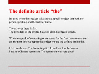 The definite article “the”
It's used when the speaker talks about a specific object that both the
person speaking and the listener know.
The car over there is fast.
The president of the United States is giving a speech tonight.
When we speak of something or someone for the first time we use a or
an, the next time we repeat that object we use the definite article the.
I live in a house. The house is quite old and has four bedrooms.
I ate in a Chinese restaurant. The restaurant was very good.
 