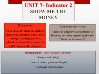 Objective:
To improve the listening skills by
identifying adjectives and articles
through listening activities
related to the vocabulary and the
unit “Show me the money”.
Learning objective(s):
Identifies adjectives and articles in
listening exercises regarding the unit
“Show me the money”.
Biblical principle: I prefer His wisdom over money
Proverbs 16:16. (NKJV)
How much better to get wisdom than gold,
to get insight rather than silver!
UNIT 7- Indicator 2
SHOW ME THE
MONEY
 