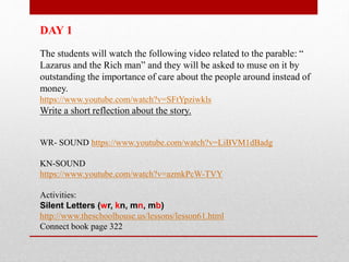 DAY 1
The students will watch the following video related to the parable: “
Lazarus and the Rich man” and they will be asked to muse on it by
outstanding the importance of care about the people around instead of
money.
https://www.youtube.com/watch?v=SFtYpziwkls
Write a short reflection about the story.
WR- SOUND https://www.youtube.com/watch?v=LiBVM1dBadg
KN-SOUND
https://www.youtube.com/watch?v=azmkPcW-TVY
Activities:
Silent Letters (wr, kn, mn, mb)
http://www.theschoolhouse.us/lessons/lesson61.html
Connect book page 322
 