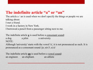 The indefinite article “a” or “an”
The article a / an is used when we don't specify the things or people we are
talking about:
I met a friend.
I work in a factory in New York.
I borrowed a pencil from a passenger sitting next to me.
The indefinite article a is used before a consonant sound:
a dog. a pilot a university
NOTE:
Although 'university' starts with the vowel 'u', it is not pronounced as such. It is
pronounced as a consonant sound /ju:.niv3:.si.ti/
The indefinite article an is used before a vowel sound:
an engineer. an elephant. an athlete
 
