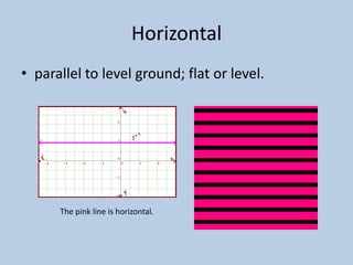 Horizontal
• parallel to level ground; flat or level.




      The pink line is horizontal.
 