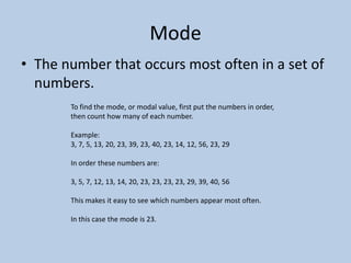 Mode
• The number that occurs most often in a set of
  numbers.
       To find the mode, or modal value, first put the numbers in order,
       then count how many of each number.

       Example:
       3, 7, 5, 13, 20, 23, 39, 23, 40, 23, 14, 12, 56, 23, 29

       In order these numbers are:

       3, 5, 7, 12, 13, 14, 20, 23, 23, 23, 23, 29, 39, 40, 56

       This makes it easy to see which numbers appear most often.

       In this case the mode is 23.
 