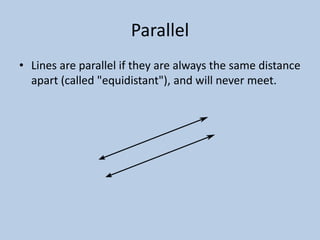 Parallel
• Lines are parallel if they are always the same distance
  apart (called "equidistant"), and will never meet.
 