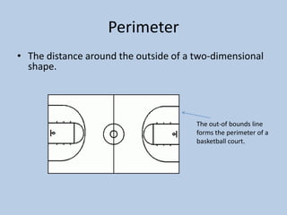 Perimeter
• The distance around the outside of a two-dimensional
  shape.




                                       The out-of bounds line
                                       forms the perimeter of a
                                       basketball court.
 