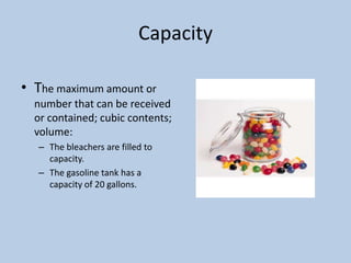 Capacity

• The maximum amount or
  number that can be received
  or contained; cubic contents;
  volume:
  – The bleachers are filled to
    capacity.
  – The gasoline tank has a
    capacity of 20 gallons.
 