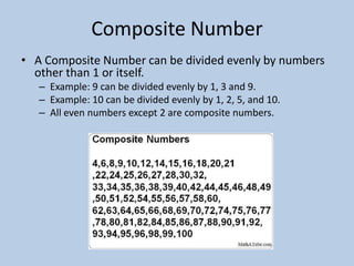 Composite Number
• A Composite Number can be divided evenly by numbers
  other than 1 or itself.
   – Example: 9 can be divided evenly by 1, 3 and 9.
   – Example: 10 can be divided evenly by 1, 2, 5, and 10.
   – All even numbers except 2 are composite numbers.
 