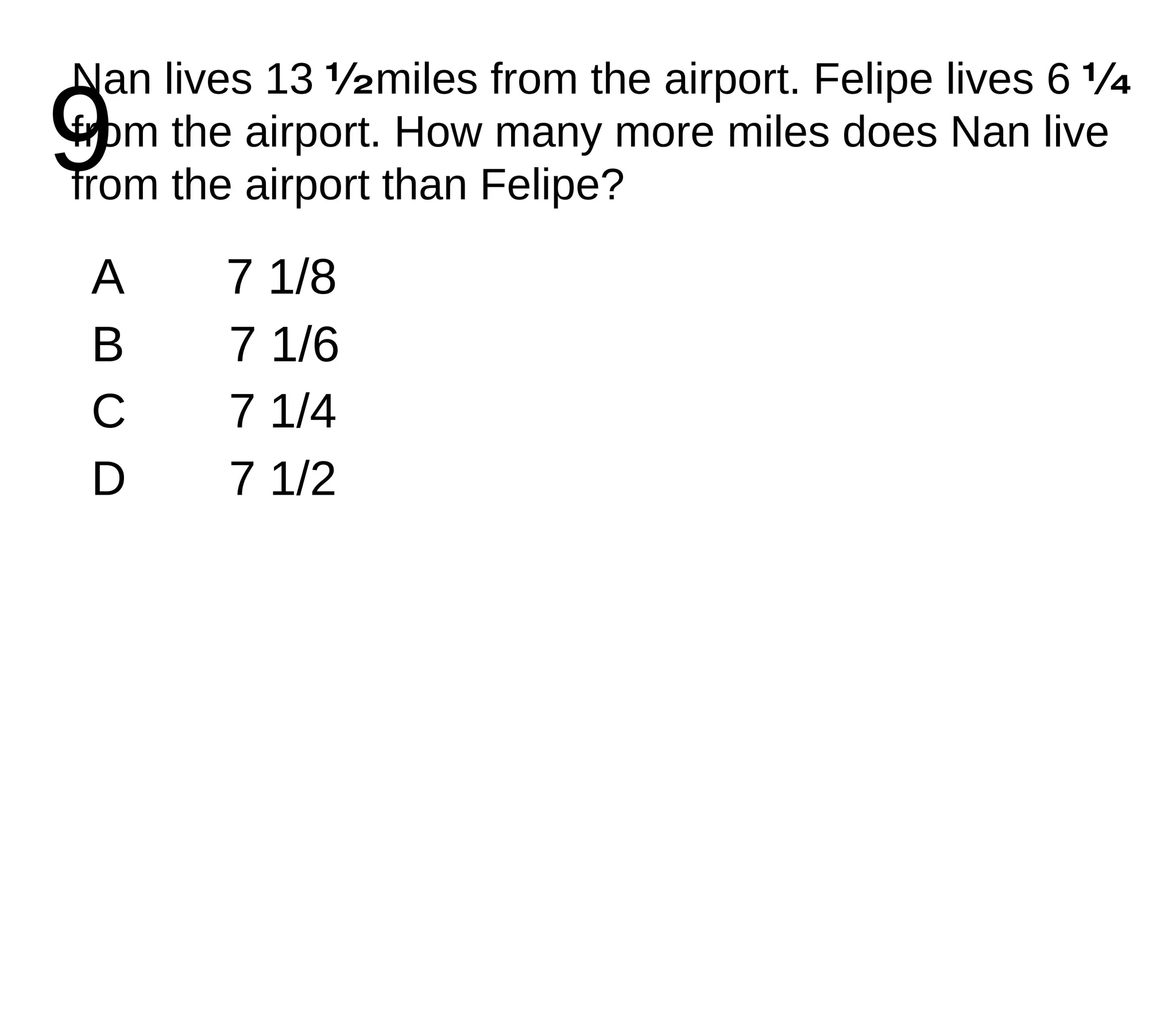 9 Nan lives 13  ½  miles from the airport. Felipe lives 6  ¼  from the airport. How many more miles does Nan live from the airport than Felipe? A 7 1/8 B 7 1/6 C 7 1/4 D 7 1/2 