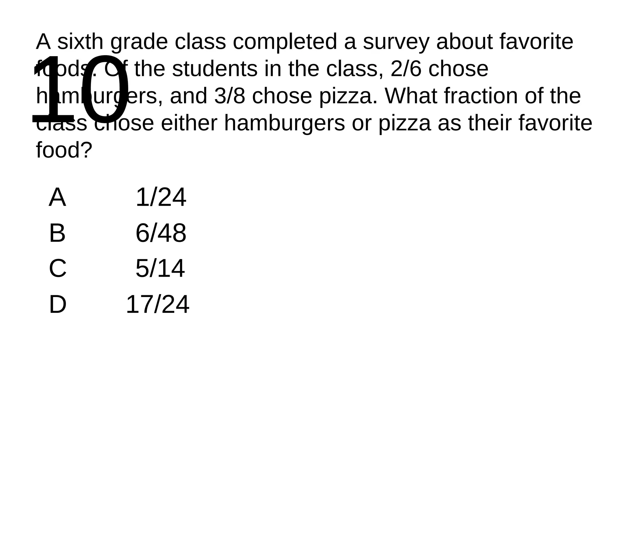 10 A sixth grade class completed a survey about favorite foods. Of the students in the class, 2/6 chose hamburgers, and 3/8 chose pizza. What fraction of the class chose either hamburgers or pizza as their favorite food? A 1/24 B 6/48 C 5/14 D 17/24 