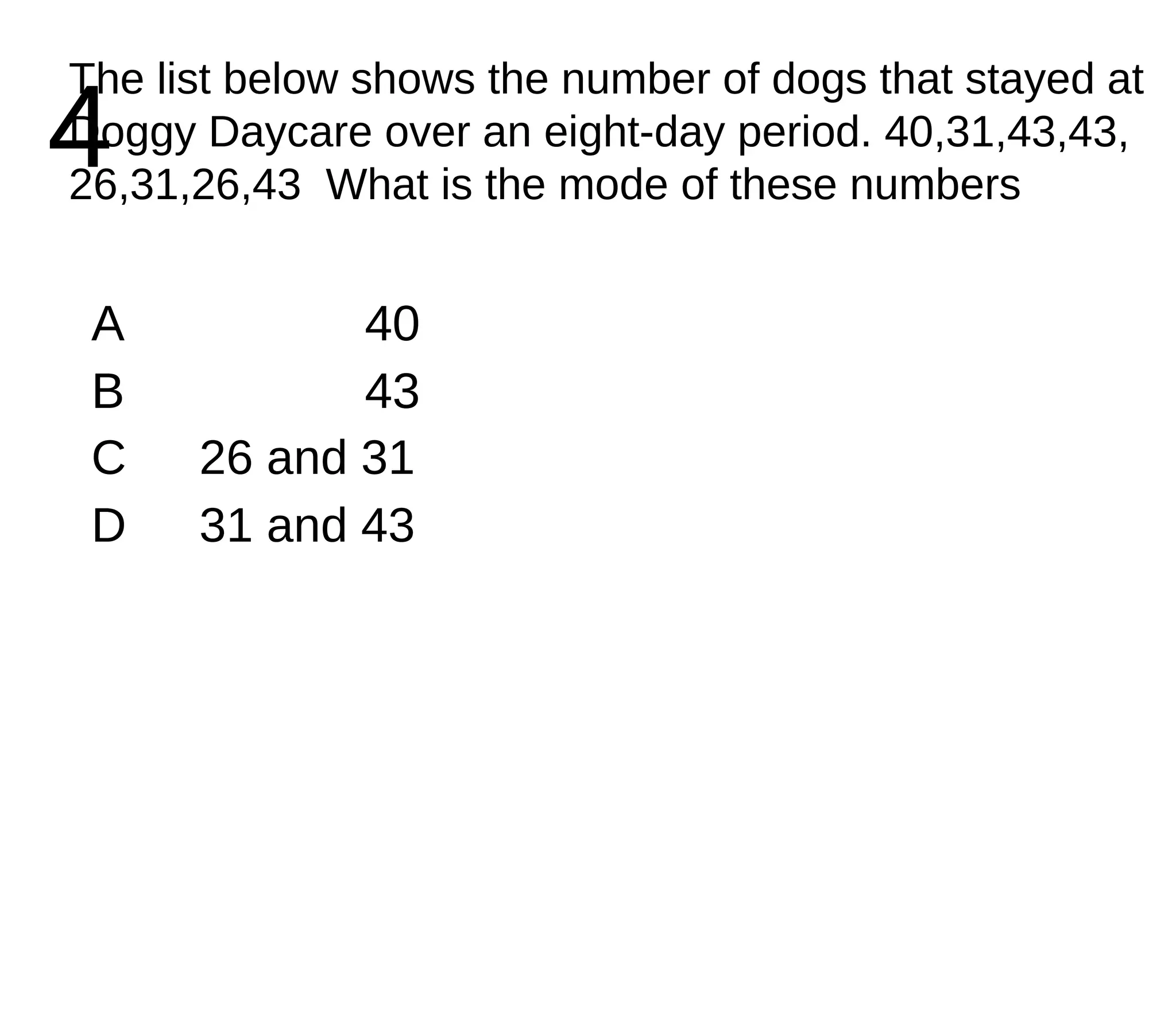 4 The list below shows the number of dogs that stayed at Doggy Daycare over an eight-day period. 40,31,43,43, 26,31,26,43  What is the mode of these numbers A 40 B 43 C 26 and 31 D 31 and 43 