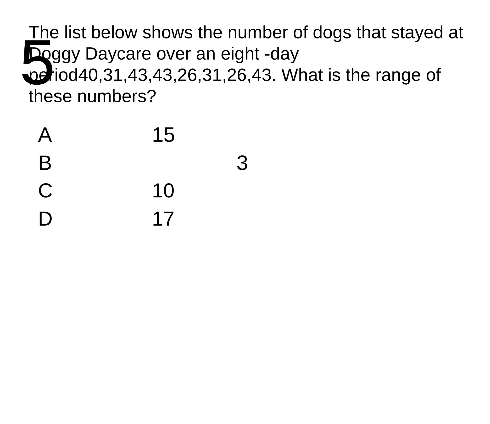 5 The list below shows the number of dogs that stayed at Doggy Daycare over an eight -day period40,31,43,43,26,31,26,43. What is the range of these numbers? A 15 B 3 C 10 D 17 