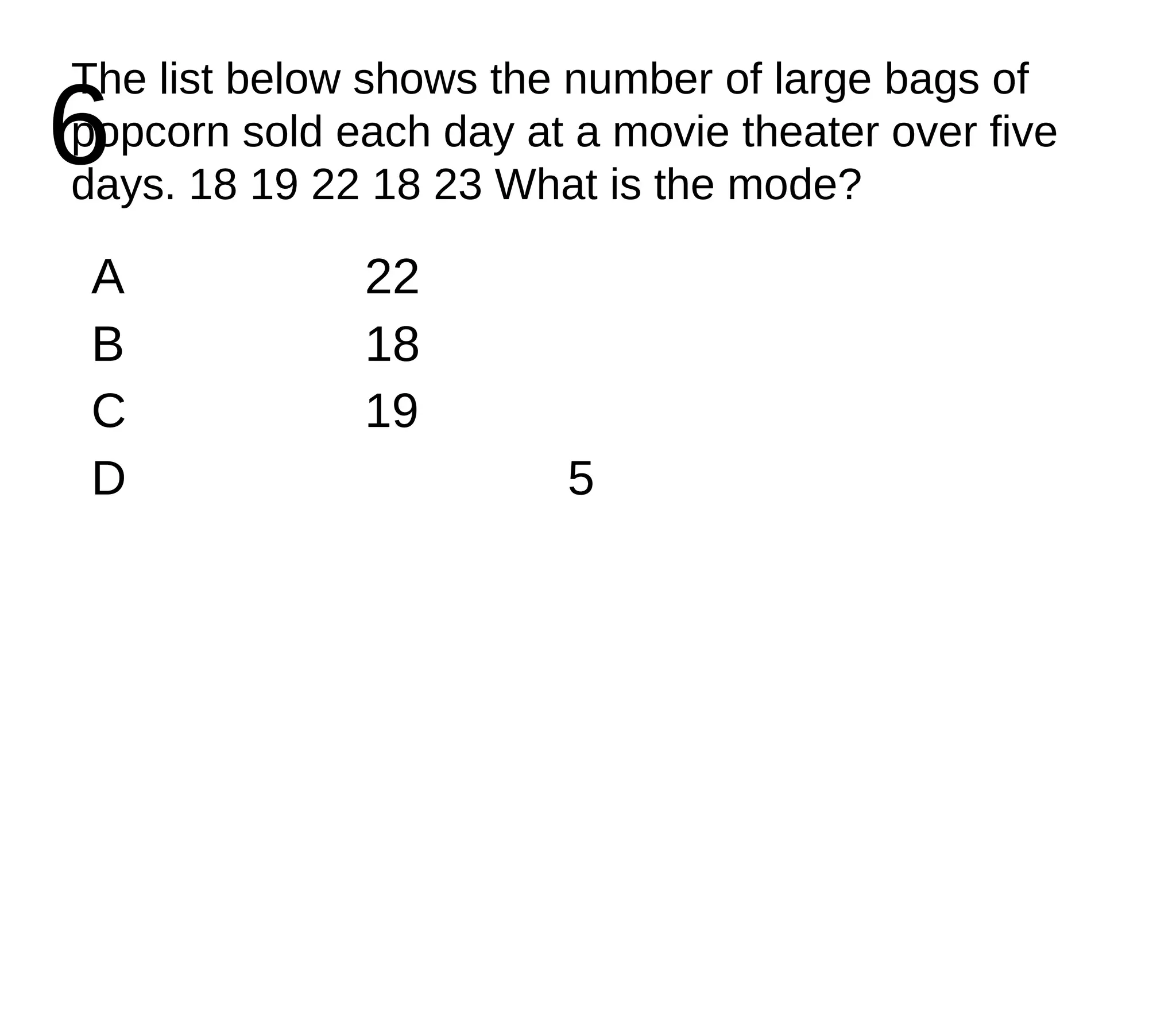 6 The list below shows the number of large bags of popcorn sold each day at a movie theater over five days. 18 19 22 18 23 What is the mode? A 22 B 18 C 19 D 5 