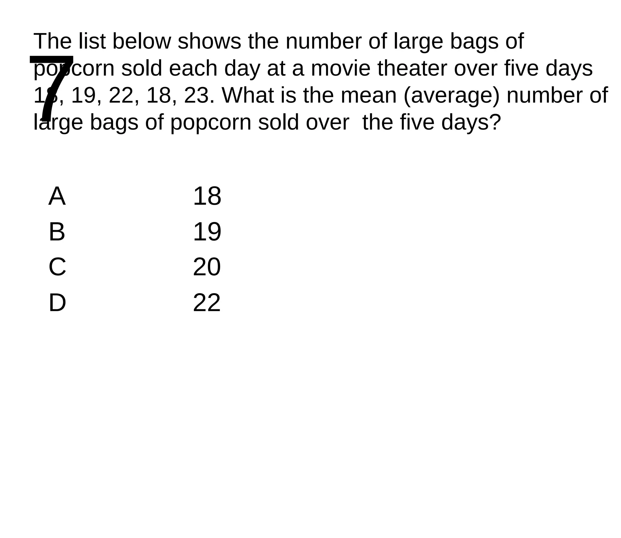 7 The list below shows the number of large bags of popcorn sold each day at a movie theater over five days 18, 19, 22, 18, 23. What is the mean (average) number of large bags of popcorn sold over  the five days? A 18 B 19 C 20 D 22 