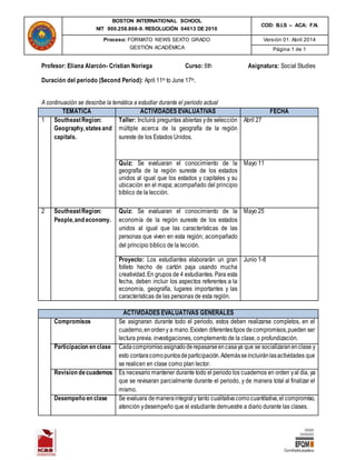 BOSTON INTERNATIONAL SCHOOL
NIT 900.258.868-9. RESOLUCIÓN 04613 DE 2010
COD: B.I.S – ACA: F.N.
Proceso: FORMATO NEWS SEXTO GRADO
GESTIÓN ACADÉMICA
Versión 01: Abril 2014
Página 1 de 1
Profesor: Eliana Alarcón- Cristian Noriega Curso: 6th Asignatura: Social Studies
Duración del periodo (Second Period): April 11th to June 17th.
A continuación se describe la temática a estudiar durante el periodo actual
TEMATICA ACTIVIDADES EVALUATIVAS FECHA
1 SoutheastRegion:
Geography,statesand
capitals.
Taller: Incluirá preguntas abiertas yde selección
múltiple acerca de la geografía de la región
sureste de los Estados Unidos.
Abril 27
Quiz: Se evaluaran el conocimiento de la
geografía de la región sureste de los estados
unidos al igual que los estados y capitales y su
ubicación en el mapa; acompañado del principio
bíblico de la lección.
Mayo 11
2 SoutheastRegion:
People,and economy.
Quiz: Se evaluaran el conocimiento de la
economía de la región sureste de los estados
unidos al igual que las características de las
personas que viven en esta región; acompañado
del principio bíblico de la lección.
Mayo 25
Proyecto: Los estudiantes elaborarán un gran
folleto hecho de cartón paja usando mucha
creatividad.En grupos de 4 estudiantes. Para esta
fecha, deben incluir los aspectos referentes a la
economía, geografía, lugares importantes y las
características de las personas de esta región.
Junio 1-8
ACTIVIDADES EVALUATIVAS GENERALES
Compromisos Se asignaran durante todo el periodo, estos deben realizarse completos, en el
cuaderno,enordeny a mano.Existen diferentestipos decompromisos,pueden ser
lectura previa, investigaciones, complemento de la clase, o profundización.
Participacion en clase Cadacompromisoasignadoderepasarseencasaya que se socializaranenclase y
esto contaracomopuntosdeparticipación.Ademásseincluiránlasactividades que
se realicen en clase como plan lector.
Revision decuadernos Es necesario mantener durante todo el periodo los cuadernos en orden yal dia, ya
que se revisaran parcialmente durante el periodo, y de manera total al finalizar el
mismo.
Desempeño en clase Se evaluara demaneraintegraly tanto cualitativacomocuantitativa,el compromiso,
atención ydesempeño que el estudiante demuestre a diario durante las clases.
 