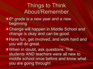 Things to Think About/Remember 6 th  grade is a new year and a new beginning Change will happen in Middle School and change is okay and can be good. Have fun, get involved, and work hard and you will do great. When in doubt, ask questions. The students AND teachers were all new to middle school once before and know what you are going through! 