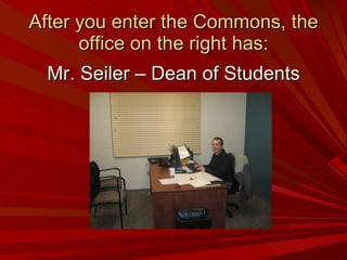 After you enter the Commons, the office on the right has: Mr. Seiler – Dean of Students 
