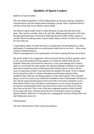 Qualities of Sports Leaders
Qualities of sports leaders
The four different qualities I will be talking about are decision making, evaluation,
communication and also talking about managing a group. After I explained theses I
will then relate them to an effective sports leader.
An effective sports leader needs to make decisions in long term and short term
parts. They need to consider what to do and why. Making good decisions will come
through good experience of having to make big decisions either within a game or
outside. Decision making means a sports leader makes a choice of what to do to help
his own team out.
A good sports leader will take the time to evaluate their own performance or other
participants. Evaluating their own performance helps them to see their ... Show more
content on Helpwriting.net ...
Effective management in your participants will result in getting the best out of them.
My sports leader I have suggested is Steven Gerrard. He has all these qualities and is
a very successful leader by being captain of Liverpool Football Club and also
England. Being this well known he must have a very good attitude and is looked
upon as a role model for many people. His decision making is brilliant as he makes
decisions to make key passes within games that lead his team to victory. He has
years of experience to know what decisions are needed to be made. As he is captain
for Liverpool he needs to evaluate each players performance and give them
feedback either when he can during a game or at the end of games. This will push
players on as he is seen as one of the best footballers in the world people will listen to
him. He has good communication levels as he talks to his team constantly to give
them advice either to say well done or mark players or even step up the game etc.
having this communication allows his team to have time to no what to do if they
have time on the ball. This is one of the most important qualities within football.
Every game and every training session he has to lead players and even manage
players abilities. When he s on the pitch he s managing his team by telling what to do
and making key passes etc.
Characteristics
The four characteristics I have chosen are patience,
 