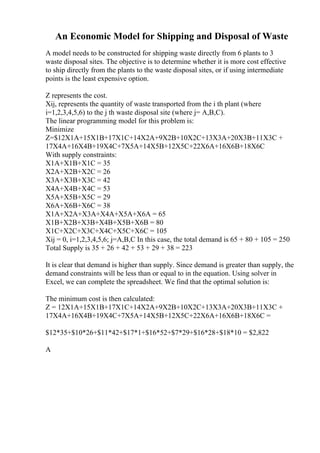 An Economic Model for Shipping and Disposal of Waste
A model needs to be constructed for shipping waste directly from 6 plants to 3
waste disposal sites. The objective is to determine whether it is more cost effective
to ship directly from the plants to the waste disposal sites, or if using intermediate
points is the least expensive option.
Z represents the cost.
Xij, represents the quantity of waste transported from the i th plant (where
i=1,2,3,4,5,6) to the j th waste disposal site (where j= A,B,C).
The linear programming model for this problem is:
Minimize
Z=$12X1A+15X1B+17X1C+14X2A+9X2B+10X2C+13X3A+20X3B+11X3C +
17X4A+16X4B+19X4C+7X5A+14X5B+12X5C+22X6A+16X6B+18X6C
With supply constraints:
X1A+X1B+X1C = 35
X2A+X2B+X2C = 26
X3A+X3B+X3C = 42
X4A+X4B+X4C = 53
X5A+X5B+X5C = 29
X6A+X6B+X6C = 38
X1A+X2A+X3A+X4A+X5A+X6A = 65
X1B+X2B+X3B+X4B+X5B+X6B = 80
X1C+X2C+X3C+X4C+X5C+X6C = 105
Xij = 0, i=1,2,3,4,5,6; j=A,B,C In this case, the total demand is 65 + 80 + 105 = 250
Total Supply is 35 + 26 + 42 + 53 + 29 + 38 = 223
It is clear that demand is higher than supply. Since demand is greater than supply, the
demand constraints will be less than or equal to in the equation. Using solver in
Excel, we can complete the spreadsheet. We find that the optimal solution is:
The minimum cost is then calculated:
Z = 12X1A+15X1B+17X1C+14X2A+9X2B+10X2C+13X3A+20X3B+11X3C +
17X4A+16X4B+19X4C+7X5A+14X5B+12X5C+22X6A+16X6B+18X6C =
$12*35+$10*26+$11*42+$17*1+$16*52+$7*29+$16*28+$18*10 = $2,822
A
 
