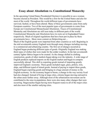 Essay about Absolutism vs. Constitutional Monarchy
In the upcoming United States Presidential Election it is possible to see a woman
become elected as President. This would be a first for the United States and also for
most of the world. Throughout the world different types of governments have
survived, faulted, or have been altered. Many of these governments came from early
European countries. Two of the most popular types of governments to come from
Europe are Constitutional Monarchyand Absolutism. Traces of Constitutional
Monarchy and Absolutism are still seen today in different parts of the world.
Constitutional Monarchy and Absolutism have its roots set in Englandand France
respectively. Much of original regulations that have been put in place by these
governments have... Show more content on Helpwriting.net ...
Much of the English goods were imported from other countries as well. Beginning in
the mid seventeenth century England went through many changes including moving
to a commercial and urbanizing country. The first set of changes occurred as
England began producing different types of goods. Originally England was making
thick types of clothes that were made for the colder weathers. In the late seventeenth
century lighter fabrics began to be created. As the change shifted in clothing
construction, goods of other markets began taking over the industry. A wide range of
English products replaced imports on the English market and began to compete
successfully abroad. This shift to exporting goods instead of importing greatly
improved England s economy. These goods included sugar, glass, pottery, iron,
ships, and different typed of mined goods. Instead of paying to import these goods,
England began exporting goods and bringing in a huge amount of money to the
English economy. As the economy began to boom, a change in the way society lived
had also changed. Instead of living in large cities, citizens began moving outward in
the urban areas further away. Although most of the urbanization movement can be
contributed to the raise in population, there were also many other changes that were
occurring. Stagecoaches began having more frequent routes to all of the major cities
and also most of the smaller outlying cities.
 