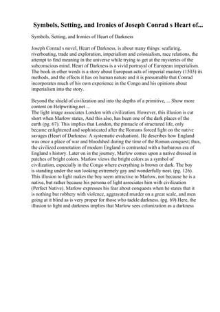 Symbols, Setting, and Ironies of Joseph Conrad s Heart of...
Symbols, Setting, and Ironies of Heart of Darkness
Joseph Conrad s novel, Heart of Darkness, is about many things: seafaring,
riverboating, trade and exploration, imperialism and colonialism, race relations, the
attempt to find meaning in the universe while trying to get at the mysteries of the
subconscious mind. Heart of Darkness is a vivid portrayal of European imperialism.
The book in other words is a story about European acts of imperial mastery (1503) its
methods, and the effects it has on human nature and it is presumable that Conrad
incorporates much of his own experience in the Congo and his opinions about
imperialism into the story.
Beyond the shield of civilization and into the depths of a primitive, ... Show more
content on Helpwriting.net ...
The light image associates London with civilization. However, this illusion is cut
short when Marlow states, And this also, has been one of the dark places of the
earth (pg. 67). This implies that London, the pinnacle of structured life, only
became enlightened and sophisticated after the Romans forced light on the native
savages (Heart of Darkness: A systematic evaluation). He describes how England
was once a place of war and bloodshed during the time of the Roman conquest; thus,
the civilized connotation of modern England is contrasted with a barbarous era of
England s history. Later on in the journey, Marlow comes upon a native dressed in
patches of bright colors. Marlow views the bright colors as a symbol of
civilization, especially in the Congo where everything is brown or dark. The boy
is standing under the sun looking extremely gay and wonderfully neat. (pg. 126).
This illusion to light makes the boy seem attractive to Marlow, not because he is a
native, but rather because his persona of light associates him with civilization
(Perfect Native). Marlow expresses his fear about conquests when he states that it
is nothing but robbery with violence, aggravated murder on a great scale, and men
going at it blind as is very proper for those who tackle darkness. (pg. 69) Here, the
illusion to light and darkness implies that Marlow sees colonization as a darkness
 
