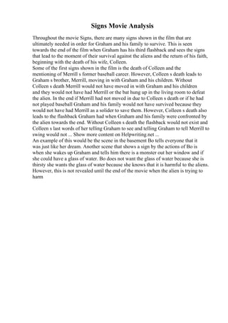 Signs Movie Analysis
Throughout the movie Signs, there are many signs shown in the film that are
ultimately needed in order for Graham and his family to survive. This is seen
towards the end of the film when Graham has his third flashback and sees the signs
that lead to the moment of their survival against the aliens and the return of his faith,
beginning with the death of his wife, Colleen.
Some of the first signs shown in the film is the death of Colleen and the
mentioning of Merrill s former baseball career. However, Colleen s death leads to
Graham s brother, Merrill, moving in with Graham and his children. Without
Colleen s death Merrill would not have moved in with Graham and his children
and they would not have had Merrill or the bat hung up in the living room to defeat
the alien. In the end if Merrill had not moved in due to Colleen s death or if he had
not played baseball Graham and his family would not have survived because they
would not have had Merrill as a solider to save them. However, Colleen s death also
leads to the flashback Graham had when Graham and his family were confronted by
the alien towards the end. Without Colleen s death the flashback would not exist and
Colleen s last words of her telling Graham to see and telling Graham to tell Merrill to
swing would not ... Show more content on Helpwriting.net ...
An example of this would be the scene in the basement Bo tells everyone that it
was just like her dream. Another scene that shows a sign by the actions of Bo is
when she wakes up Graham and tells him there is a monster out her window and if
she could have a glass of water. Bo does not want the glass of water because she is
thirsty she wants the glass of water because she knows that it is harmful to the aliens.
However, this is not revealed until the end of the movie when the alien is trying to
harm
 