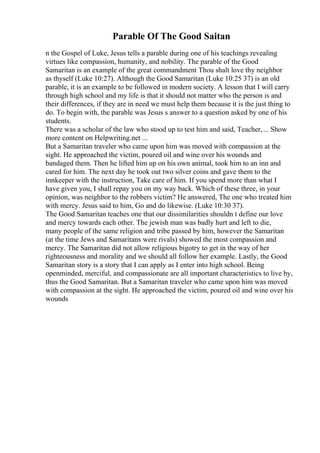 Parable Of The Good Saitan
n the Gospel of Luke, Jesus tells a parable during one of his teachings revealing
virtues like compassion, humanity, and nobility. The parable of the Good
Samaritan is an example of the great commandment Thou shalt love thy neighbor
as thyself (Luke 10:27). Although the Good Samaritan (Luke 10:25 37) is an old
parable, it is an example to be followed in modern society. A lesson that I will carry
through high school and my life is that it should not matter who the person is and
their differences, if they are in need we must help them because it is the just thing to
do. To begin with, the parable was Jesus s answer to a question asked by one of his
students.
There was a scholar of the law who stood up to test him and said, Teacher,... Show
more content on Helpwriting.net ...
But a Samaritan traveler who came upon him was moved with compassion at the
sight. He approached the victim, poured oil and wine over his wounds and
bandaged them. Then he lifted him up on his own animal, took him to an inn and
cared for him. The next day he took out two silver coins and gave them to the
innkeeper with the instruction, Take care of him. If you spend more than what I
have given you, I shall repay you on my way back. Which of these three, in your
opinion, was neighbor to the robbers victim? He answered, The one who treated him
with mercy. Jesus said to him, Go and do likewise. (Luke 10:30 37).
The Good Samaritan teaches one that our dissimilarities shouldn t define our love
and mercy towards each other. The jewish man was badly hurt and left to die,
many people of the same religion and tribe passed by him, however the Samaritan
(at the time Jews and Samaritans were rivals) showed the most compassion and
mercy. The Samaritan did not allow religious bigotry to get in the way of her
righteousness and morality and we should all follow her example. Lastly, the Good
Samaritan story is a story that I can apply as I enter into high school. Being
openminded, merciful, and compassionate are all important characteristics to live by,
thus the Good Samaritan. But a Samaritan traveler who came upon him was moved
with compassion at the sight. He approached the victim, poured oil and wine over his
wounds
 