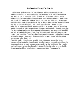 Reflective Essay On Music
I have learned the significance of making music act as ecstasy from the day I
realized the value of it, now that it is my everyday love affair. My first encounter
was when in my 5th grade my mother took me to a local music training center. I
enjoyed my time thoroughly learning classical and traditional music for some years,
and had no idea about other musical genres. Until one day my best friend was kind
enough to share his collection of music that he downloaded from the internet and that
day was the turning point in my life, changed my chemistry within. It was a
collection of heavy metal bands something which I have never heard of. I couldn t
believe that such an unknown musical genre can be so impressive than anything else.
The power of expression, the deep emotion of instruments was hauntingly beautiful
and still is. My early influence came from the magnificent music of bands such as
Linkin Park, Metallica, Green Day, Iron Maiden and my current exploration is around
progressive music. I truly adore the guitarplaying of Andy James, John Brown of
Monuments, Mike Dawes etc.
Choosing to play guitar became sensible in my case as the whole vibe of the
instrument is so appealing. Social media have been a growing platform and I used it
to communicate to as many musicians, people all over the world, now that I am in
touch with many great artists. Initially, I started playing the guitar by myself with a
little research and later took lessons from a private tutor. Fundamentally
 