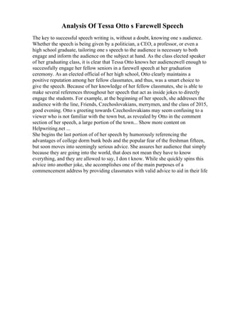 Analysis Of Tessa Otto s Farewell Speech
The key to successful speech writing is, without a doubt, knowing one s audience.
Whether the speech is being given by a politician, a CEO, a professor, or even a
high school graduate, tailoring one s speech to the audience is necessary to both
engage and inform the audience on the subject at hand. As the class elected speaker
of her graduating class, it is clear that Tessa Otto knows her audiencewell enough to
successfully engage her fellow seniors in a farewell speech at her graduation
ceremony. As an elected official of her high school, Otto clearly maintains a
positive reputation among her fellow classmates, and thus, was a smart choice to
give the speech. Because of her knowledge of her fellow classmates, she is able to
make several references throughout her speech that act as inside jokes to directly
engage the students. For example, at the beginning of her speech, she addresses the
audience with the line, Friends, Czechoslovakians, merrymen, and the class of 2015,
good evening. Otto s greeting towards Czechoslovakians may seem confusing to a
viewer who is not familiar with the town but, as revealed by Otto in the comment
section of her speech, a large portion of the town... Show more content on
Helpwriting.net ...
She begins the last portion of of her speech by humorously referencing the
advantages of college dorm bunk beds and the popular fear of the freshman fifteen,
but soon moves into seemingly serious advice. She assures her audience that simply
because they are going into the world, that does not mean they have to know
everything, and they are allowed to say, I don t know. While she quickly spins this
advice into another joke, she accomplishes one of the main purposes of a
commencement address by providing classmates with valid advice to aid in their life
 