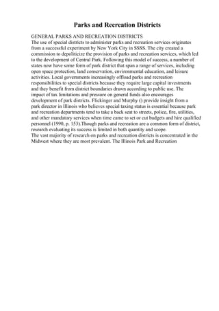 Parks and Recreation Districts
GENERAL PARKS AND RECREATION DISTRICTS
The use of special districts to administer parks and recreation services originates
from a successful experiment by New York City in SSSS. The city created a
commission to depoliticize the provision of parks and recreation services, which led
to the development of Central Park. Following this model of success, a number of
states now have some form of park district that span a range of services, including
open space protection, land conservation, environmental education, and leisure
activities. Local governments increasingly offload parks and recreation
responsibilities to special districts because they require large capital investments
and they benefit from district boundaries drawn according to public use. The
impact of tax limitations and pressure on general funds also encourages
development of park districts. Flickinger and Murphy () provide insight from a
park director in Illinois who believes special taxing status is essential because park
and recreation departments tend to take a back seat to streets, police, fire, utilities,
and other mandatory services when time came to set or cut budgets and hire qualified
personnel (1990, p. 153).Though parks and recreation are a common form of district,
research evaluating its success is limited in both quantity and scope.
The vast majority of research on parks and recreation districts is concentrated in the
Midwest where they are most prevalent. The Illinois Park and Recreation
 