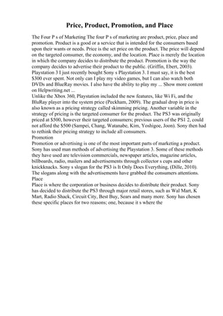 Price, Product, Promotion, and Place
The Four P s of Marketing The four P s of marketing are product, price, place and
promotion. Product is a good or a service that is intended for the consumers based
upon their wants or needs. Price is the set price on the product. The price will depend
on the targeted consumer, the economy, and the location. Place is merely the location
in which the company decides to distribute the product. Promotion is the way the
company decides to advertise their product to the public. (Griffin, Ebert, 2003).
Playstation 3 I just recently bought Sony s Playstation 3. I must say, it is the best
$300 ever spent. Not only can I play my video games, but I can also watch both
DVDs and BlueRay movies. I also have the ability to play my ... Show more content
on Helpwriting.net ...
Unlike the Xbox 360, Playstation included the new features, like Wi Fi, and the
BluRay player into the system price (Peckham, 2009). The gradual drop in price is
also known as a pricing strategy called skimming pricing. Another variable in the
strategy of pricing is the targeted consumer for the product. The PS3 was originally
priced at $500, however their targeted consumers; previous users of the PS1 2, could
not afford the $500 (Sampei, Chang, Watanabe, Kim, Yoshigoe, Joon). Sony then had
to rethink their pricing strategy to include all consumers.
Promotion
Promotion or advertising is one of the most important parts of marketing a product.
Sony has used man methods of advertising the Playstation 3. Some of these methods
they have used are television commercials, newspaper articles, magazine articles,
billboards, radio, mailers and advertisements through collector s cups and other
knickknacks. Sony s slogan for the PS3 is It Only Does Everything, (Dille, 2010).
The slogans along with the advertisements have grabbed the consumers attentions.
Place
Place is where the corporation or business decides to distribute their product. Sony
has decided to distribute the PS3 through major retail stores, such as Wal Mart, K
Mart, Radio Shack, Circuit City, Best Buy, Sears and many more. Sony has chosen
these specific places for two reasons; one, because it s where the
 
