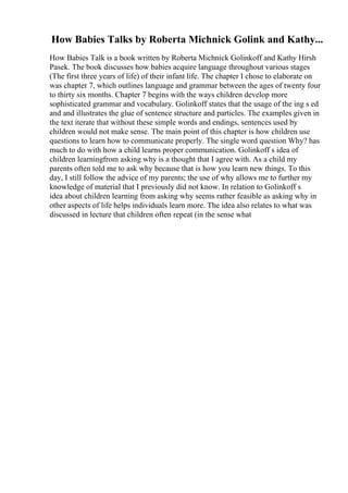 How Babies Talks by Roberta Michnick Golink and Kathy...
How Babies Talk is a book written by Roberta Michnick Golinkoff and Kathy Hirsh
Pasek. The book discusses how babies acquire language throughout various stages
(The first three years of life) of their infant life. The chapter I chose to elaborate on
was chapter 7, which outlines language and grammar between the ages of twenty four
to thirty six months. Chapter 7 begins with the ways children develop more
sophisticated grammar and vocabulary. Golinkoff states that the usage of the ing s ed
and and illustrates the glue of sentence structure and particles. The examples given in
the text iterate that without these simple words and endings, sentences used by
children would not make sense. The main point of this chapter is how children use
questions to learn how to communicate properly. The single word question Why? has
much to do with how a child learns proper communication. Golinkoff s idea of
children learningfrom asking why is a thought that I agree with. As a child my
parents often told me to ask why because that is how you learn new things. To this
day, I still follow the advice of my parents; the use of why allows me to further my
knowledge of material that I previously did not know. In relation to Golinkoff s
idea about children learning from asking why seems rather feasible as asking why in
other aspects of life helps individuals learn more. The idea also relates to what was
discussed in lecture that children often repeat (in the sense what
 