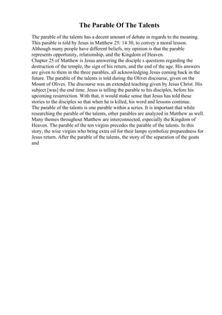 The Parable Of The Talents
The parable of the talents has a decent amount of debate in regards to the meaning.
This parable is told by Jesus in Matthew 25: 14 30, to convey a moral lesson.
Although many people have different beliefs, my opinion is that the parable
represents opportunity, relationship, and the Kingdom of Heaven.
Chapter 25 of Matthew is Jesus answering the disciple s questions regarding the
destruction of the temple, the sign of his return, and the end of the age. His answers
are given to them in the three parables, all acknowledging Jesus coming back in the
future. The parable of the talents is told during the Olivet discourse, given on the
Mount of Olives. The discourse was an extended teaching given by Jesus Christ. His
subject [was] the end time. Jesus is telling the parable to his disciples, before his
upcoming resurrection. With that, it would make sense that Jesus has told these
stories to the disciples so that when he is killed, his word and lessons continue.
The parable of the talents is one parable within a series. It is important that while
researching the parable of the talents, other parables are analyzed in Matthew as well.
Many themes throughout Matthew are interconnected, especially the Kingdom of
Heaven. The parable of the ten virgins precedes the parable of the talents. In this
story, the wise virgins who bring extra oil for their lamps symbolize preparedness for
Jesus return. After the parable of the talents, the story of the separation of the goats
and
 