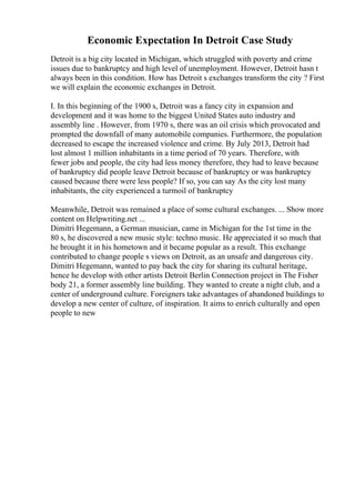 Economic Expectation In Detroit Case Study
Detroit is a big city located in Michigan, which struggled with poverty and crime
issues due to bankruptcy and high level of unemployment. However, Detroit hasn t
always been in this condition. How has Detroit s exchanges transform the city ? First
we will explain the economic exchanges in Detroit.
I. In this beginning of the 1900 s, Detroit was a fancy city in expansion and
development and it was home to the biggest United States auto industry and
assembly line . However, from 1970 s, there was an oil crisis which provocated and
prompted the downfall of many automobile companies. Furthermore, the population
decreased to escape the increased violence and crime. By July 2013, Detroit had
lost almost 1 million inhabitants in a time period of 70 years. Therefore, with
fewer jobs and people, the city had less money therefore, they had to leave because
of bankruptcy did people leave Detroit because of bankruptcy or was bankruptcy
caused because there were less people? If so, you can say As the city lost many
inhabitants, the city experienced a turmoil of bankruptcy
Meanwhile, Detroit was remained a place of some cultural exchanges. ... Show more
content on Helpwriting.net ...
Dimitri Hegemann, a German musician, came in Michigan for the 1st time in the
80 s, he discovered a new music style: techno music. He appreciated it so much that
he brought it in his hometown and it became popular as a result. This exchange
contributed to change people s views on Detroit, as an unsafe and dangerous city.
Dimitri Hegemann, wanted to pay back the city for sharing its cultural heritage,
hence he develop with other artists Detroit Berlin Connection project in The Fisher
body 21, a former assembly line building. They wanted to create a night club, and a
center of underground culture. Foreigners take advantages of abandoned buildings to
develop a new center of culture, of inspiration. It aims to enrich culturally and open
people to new
 