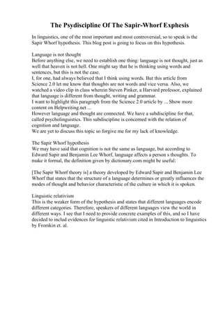 The Psydiscipline Of The Sapir-Whorf Exphesis
In linguistics, one of the most important and most controversial, so to speak is the
Sapir Whorf hypothesis. This blog post is going to focus on this hypothesis.
Language is not thought
Before anything else, we need to establish one thing: language is not thought, just as
well that heaven is not hell. One might say that he is thinking using words and
sentences, but this is not the case.
I, for one, had always believed that I think using words. But this article from
Science 2.0 let me know that thoughts are not words and vice versa. Also, we
watched a video clip in class wherein Steven Pinker, a Harvard professor, explained
that language is different from thought, writing and grammar.
I want to highlight this paragraph from the Science 2.0 article by ... Show more
content on Helpwriting.net ...
However language and thought are connected. We have a subdiscipline for that,
called psycholinguistics. This subdiscipline is concerned with the relation of
cognition and language.
We are yet to discuss this topic so forgive me for my lack of knowledge.
The Sapir Whorf hypothesis
We may have said that cognition is not the same as language, but according to
Edward Sapir and Benjamin Lee Whorf, language affects a person s thoughts. To
make it formal, the definition given by dictionary.com might be useful:
[The Sapir Whorf theory is] a theory developed by Edward Sapir and Benjamin Lee
Whorf that states that the structure of a language determines or greatly influences the
modes of thought and behavior characteristic of the culture in which it is spoken.
Linguistic relativism
This is the weaker form of the hypothesis and states that different languages encode
different categories. Therefore, speakers of different languages view the world in
different ways. I see that I need to provide concrete examples of this, and so I have
decided to includ evidences for linguistic relativism cited in Introduction to linguistics
by Fromkin et. al.
 