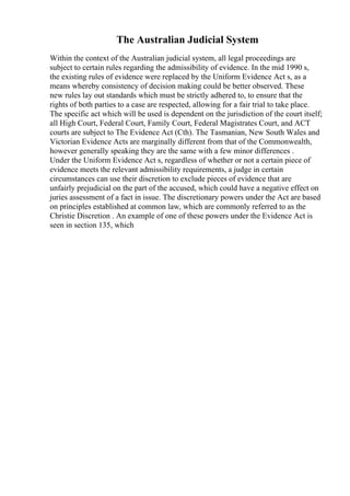 The Australian Judicial System
Within the context of the Australian judicial system, all legal proceedings are
subject to certain rules regarding the admissibility of evidence. In the mid 1990 s,
the existing rules of evidence were replaced by the Uniform Evidence Act s, as a
means whereby consistency of decision making could be better observed. These
new rules lay out standards which must be strictly adhered to, to ensure that the
rights of both parties to a case are respected, allowing for a fair trial to take place.
The specific act which will be used is dependent on the jurisdiction of the court itself;
all High Court, Federal Court, Family Court, Federal Magistrates Court, and ACT
courts are subject to The Evidence Act (Cth). The Tasmanian, New South Wales and
Victorian Evidence Acts are marginally different from that of the Commonwealth,
however generally speaking they are the same with a few minor differences .
Under the Uniform Evidence Act s, regardless of whether or not a certain piece of
evidence meets the relevant admissibility requirements, a judge in certain
circumstances can use their discretion to exclude pieces of evidence that are
unfairly prejudicial on the part of the accused, which could have a negative effect on
juries assessment of a fact in issue. The discretionary powers under the Act are based
on principles established at common law, which are commonly referred to as the
Christie Discretion . An example of one of these powers under the Evidence Act is
seen in section 135, which
 