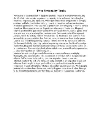 Twin Personality Traits
Personality is a combination of people s genetics, forces in their environments, and
the life choices they make. A person s personality is their characteristic thoughts,
emotional responses, and behaviors. While personality traits are patterns of thought,
emotion, and behavior that is relatively consistent over time and across situations.
When you get to know some you start to predict how they are going to react to certain
situations. These predications are dispositions (Gazzaniga, Heatherton, Halpern).
There is evidence that personality comes from biological factors, such as genes, brain
structure, and neurochemistry) but environmental factors determine if they prevail.
James Loehlin did a study on twin personalities. He determined that identical twins
personalities are more similar than fraternal twins because they share similar genes.
Loehlin also found that parenting style has little to do with the personality of twins.
He discovered this by observing twins who grew up in separate families (Gazzaniga,
Heatherton, Halpern). Temperaments are biologically based tendencies to feel or act
in certain ways. There are three basic characteristics can be considered temperaments,
... Show more content on Helpwriting.net ...
It occurs because people process information about themselves more deeply,
thoroughly, and automatically. This information is becomes part of the persons self
schema. Self schemas helps quickly perceive, organize, interpret, and use
information about the self. Our behaviors and personalities are important to our self
schemas. For example, being a good athlete or a good students may be a major
component of your self schema, where as having few cavities does not. When people
process information about themselves, activity happens in the frontal lobes. Damage
to the frontal lobes tends to alter how they see themselves (Gazzaniga, Heatherton,
 