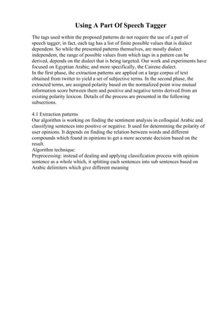 Using A Part Of Speech Tagger
The tags used within the proposed patterns do not require the use of a part of
speech tagger; in fact, each tag has a list of finite possible values that is dialect
dependent. So while the presented patterns themselves, are mostly dialect
independent, the range of possible values from which tags in a pattern can be
derived, depends on the dialect that is being targeted. Our work and experiments have
focused on Egyptian Arabic; and more specifically, the Cairene dialect.
In the first phase, the extraction patterns are applied on a large corpus of text
obtained from twitter to yield a set of subjective terms. In the second phase, the
extracted terms, are assigned polarity based on the normalized point wise mutual
information score between them and positive and negative terms derived from an
existing polarity lexicon. Details of the process are presented in the following
subsections.
4.1 Extraction patterns
Our algorithm is working on finding the sentiment analysis in colloquial Arabic and
classifying sentences into positive or negative. It used for determining the polarity of
user opinions. It depends on finding the relation between words and different
compounds which found in opinions to get a more accurate decision based on the
result.
Algorithm technique:
Preprocessing: instead of dealing and applying classification process with opinion
sentence as a whole which, it splitting each sentences into sub sentences based on
Arabic delimiters which give different meaning
 