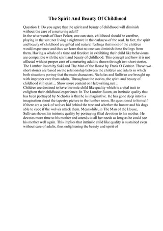 The Spirit And Beauty Of Childhood
Question 1: Do you agree that the spirit and beauty of childhood will diminish
without the care of a nurturing adult?
In the wise words of Dave Pelzer, one can state, childhood should be carefree,
playing in the sun; not living a nightmare in the darkness of the soul. In fact, the spirit
and beauty of childhood are gifted and natural feelings that most of the children
would experience and thus we learn that no one can diminish these feelings from
them. Having a whale of a time and freedom in exhibiting their child like behaviours
are compatible with the spirit and beauty of childhood. This concept and how it is not
affected without proper care of a nurturing adult is shown through two short stories,
The Lumber Room by Saki and The Man of the House by Frank O Connor. These two
short stories are based on the relationship between the children and adults in which
both situations portray that the main characters, Nicholas and Sullivan are brought up
with improper care from adults. Throughout the stories, the spirit and beauty of
childhood still exist ... Show more content on Helpwriting.net ...
Children are destined to have intrinsic child like quality which is a vital trait to
enlighten their childhood experience. In The Lumber Room, an intrinsic quality that
has been portrayed by Nicholas is that he is imaginative. He has gone deep into his
imagination about the tapestry picture in the lumber room. He questioned to himself
if there are a pack of wolves hid behind the tree and whether the hunter and his dogs
able to cope if the wolves attack them. Meanwhile, in The Man of the House,
Sullivan shows his intrinsic quality by portraying filial devotion to his mother. He
devotes more time to his mother and attends to all her needs as long as he could see
his mother well again. This implies that intrinsic child like quality is sustained even
without care of adults, thus enlightening the beauty and spirit of
 