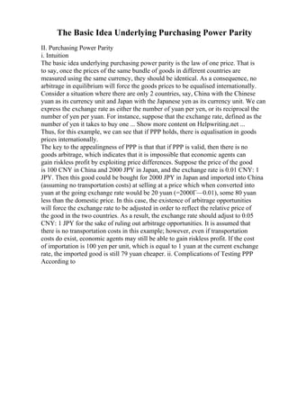 The Basic Idea Underlying Purchasing Power Parity
II. Purchasing Power Parity
i. Intuition
The basic idea underlying purchasing power parity is the law of one price. That is
to say, once the prices of the same bundle of goods in different countries are
measured using the same currency, they should be identical. As a consequence, no
arbitrage in equilibrium will force the goods prices to be equalised internationally.
Consider a situation where there are only 2 countries, say, China with the Chinese
yuan as its currency unit and Japan with the Japanese yen as its currency unit. We can
express the exchange rate as either the number of yuan per yen, or its reciprocal the
number of yen per yuan. For instance, suppose that the exchange rate, defined as the
number of yen it takes to buy one ... Show more content on Helpwriting.net ...
Thus, for this example, we can see that if PPP holds, there is equalisation in goods
prices internationally.
The key to the appealingness of PPP is that that if PPP is valid, then there is no
goods arbitrage, which indicates that it is impossible that economic agents can
gain riskless profit by exploiting price differences. Suppose the price of the good
is 100 CNY in China and 2000 JPY in Japan, and the exchange rate is 0.01 CNY: 1
JPY. Then this good could be bought for 2000 JPY in Japan and imported into China
(assuming no transportation costs) at selling at a price which when converted into
yuan at the going exchange rate would be 20 yuan (=2000Г—0.01), some 80 yuan
less than the domestic price. In this case, the existence of arbitrage opportunities
will force the exchange rate to be adjusted in order to reflect the relative price of
the good in the two countries. As a result, the exchange rate should adjust to 0.05
CNY: 1 JPY for the sake of ruling out arbitrage opportunities. It is assumed that
there is no transportation costs in this example; however, even if transportation
costs do exist, economic agents may still be able to gain riskless profit. If the cost
of importation is 100 yen per unit, which is equal to 1 yuan at the current exchange
rate, the imported good is still 79 yuan cheaper. ii. Complications of Testing PPP
According to
 