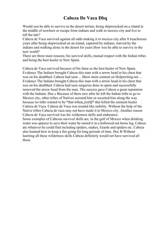 Cabeza De Vaca Dbq
Would you be able to survive in the desert terrain, being shipwrecked on a island in
the middle of nowhere or escape from indians and walk to mexico city and live to
tell the tale?
Cabeza de Vaca survived against all odds making it to mexico city after 8 treacherous
years after being shipwrecked on an island, captured by indians, starved by the
indians and walking alone in the desert for years.How was he able to survive in the
new world?
There are three main reasons; his survival skills, mutual respect with the Indian tribes
and being the best healer in New Spain.
Cabeza de Vaca survived because of his fame as the best healer of New Spain.
Evidence The Indians brought Cabeza this man with a arrow head in his chest that
was on his deathbed. Cabeza had seen ... Show more content on Helpwriting.net ...
Evidence The Indians brought Cabeza this man with a arrow head in his chest that
was on his deathbed. Cabeza had seen surgeries done in spain and successfully
removed the arrow head from the man. The success gave Cabeza a great reputation
with the Indians. Doc.c Because of there awe after he left the Indian tribe to go to
Mexico city, other tribes of Natives assisted him or escorted him along the way
because no tribe wanted to be *that tribeв„ўпёЏ* that killed the eminent healer
Cabeza de Vaca. Cabeza de Vaca was treated like nobility .Without the help of the
Native tribes Cabeza de vaca may not have made it to Mexico city. Another reason
Cabeza de Vaca survived was his wilderness skills and endurance.
Some examples of Cabezas survival skills are, in the gulf of Mexico when drinking
water was sparece to save their water he stored it in a hollowed out horse leg, Cabeza
ate whatever he could find including spiders, snakes, lizards and spiders etc. Cabeza
also learned how to keep a fire going for long periods of time. Doc B Without
learning all these wilderness skills Cabeza definitely would not have survived all
those
 