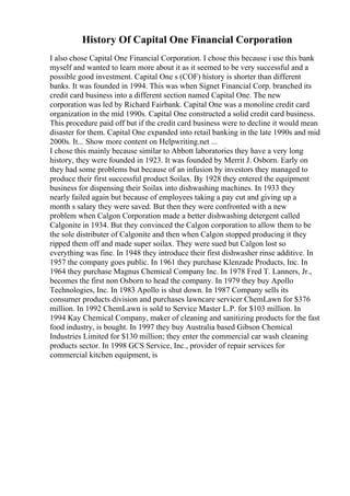 History Of Capital One Financial Corporation
I also chose Capital One Financial Corporation. I chose this because i use this bank
myself and wanted to learn more about it as it seemed to be very successful and a
possible good investment. Capital One s (COF) history is shorter than different
banks. It was founded in 1994. This was when Signet Financial Corp. branched its
credit card business into a different section named Capital One. The new
corporation was led by Richard Fairbank. Capital One was a monoline credit card
organization in the mid 1990s. Capital One constructed a solid credit card business.
This procedure paid off but if the credit card business were to decline it would mean
disaster for them. Capital One expanded into retail banking in the late 1990s and mid
2000s. It... Show more content on Helpwriting.net ...
I chose this mainly because similar to Abbott laboratories they have a very long
history, they were founded in 1923. It was founded by Merrit J. Osborn. Early on
they had some problems but because of an infusion by investors they managed to
produce their first successful product Soilax. By 1928 they entered the equipment
business for dispensing their Soilax into dishwashing machines. In 1933 they
nearly failed again but because of employees taking a pay cut and giving up a
month s salary they were saved. But then they were confronted with a new
problem when Calgon Corporation made a better dishwashing detergent called
Calgonite in 1934. But they convinced the Calgon corporation to allow them to be
the sole distributer of Calgonite and then when Calgon stopped producing it they
ripped them off and made super soilax. They were sued but Calgon lost so
everything was fine. In 1948 they introduce their first dishwasher rinse additive. In
1957 the company goes public. In 1961 they purchase Klenzade Products, Inc. In
1964 they purchase Magnus Chemical Company Inc. In 1978 Fred T. Lanners, Jr.,
becomes the first non Osborn to head the company. In 1979 they buy Apollo
Technologies, Inc. In 1983 Apollo is shut down. In 1987 Company sells its
consumer products division and purchases lawncare servicer ChemLawn for $376
million. In 1992 ChemLawn is sold to Service Master L.P. for $103 million. In
1994 Kay Chemical Company, maker of cleaning and sanitizing products for the fast
food industry, is bought. In 1997 they buy Australia based Gibson Chemical
Industries Limited for $130 million; they enter the commercial car wash cleaning
products sector. In 1998 GCS Service, Inc., provider of repair services for
commercial kitchen equipment, is
 