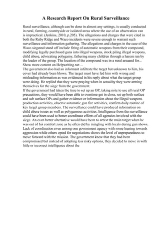 A Research Report On Rural Surveillance
Rural surveillance, although can be done in almost any settings, is usually conducted
in rural, farming, countryside or isolated areas where the use of an observation van
is impractical. (Jenkins, 2010, p.205). The allegations and charges that were cited in
both the Ruby Ridge and Waco incidents were severe enough to warrant such
surveillance and information gathering. The allegations and charges in the case of the
Waco siegeand stand off include firing of automatic weapons from their compound,
modifying legally purchased guns into illegal weapons, stock piling illegal weapons,
child abuse, advocating polygamy, fathering many children through a harem run by
the leader of the group. The location of the compound was in a rural areaand for...
Show more content on Helpwriting.net ...
The government also had an informant infiltrate the target but unknown to him, his
cover had already been blown. The target must have fed him with wrong and
misleading information as was evidenced in his reply about what the target group
were doing. He replied that they were praying when in actuality they were arming
themselves for the siege from the government.
If the government had taken the time to set up an OP, taking note to use all rural OP
precautions, they would have been able to overtime get in close, set up both surface
and sub surface OPs and gather evidence or information about the illegal weapons
production activities, observe automatic gun fire activities, confirm daily routine of
key target group members. The surveillance could have produced information on
child abuse issues as well as polygamous activities. Intelligence from the surveillance
could have been used to better coordinate efforts of all agencies involved with the
siege. An even better alternative would have been to arrest the main target when he
was out of his comfort zone as he often did by mingling with locals during gun shows.
Lack of coordination even among one government agency with some leaning towards
aggression while others opted for negotiations shows the level of unpreparedness to
move forward with the mission. The government knew that they had been
compromised but instead of adopting less risky options, they decided to move in with
little or incorrect intelligence about the
 