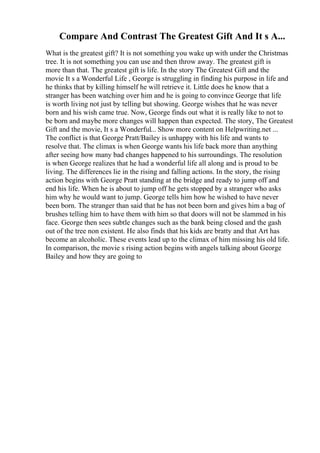 Compare And Contrast The Greatest Gift And It s A...
What is the greatest gift? It is not something you wake up with under the Christmas
tree. It is not something you can use and then throw away. The greatest gift is
more than that. The greatest gift is life. In the story The Greatest Gift and the
movie It s a Wonderful Life , George is struggling in finding his purpose in life and
he thinks that by killing himself he will retrieve it. Little does he know that a
stranger has been watching over him and he is going to convince George that life
is worth living not just by telling but showing. George wishes that he was never
born and his wish came true. Now, George finds out what it is really like to not to
be born and maybe more changes will happen than expected. The story, The Greatest
Gift and the movie, It s a Wonderful... Show more content on Helpwriting.net ...
The conflict is that George Pratt/Bailey is unhappy with his life and wants to
resolve that. The climax is when George wants his life back more than anything
after seeing how many bad changes happened to his surroundings. The resolution
is when George realizes that he had a wonderful life all along and is proud to be
living. The differences lie in the rising and falling actions. In the story, the rising
action begins with George Pratt standing at the bridge and ready to jump off and
end his life. When he is about to jump off he gets stopped by a stranger who asks
him why he would want to jump. George tells him how he wished to have never
been born. The stranger than said that he has not been born and gives him a bag of
brushes telling him to have them with him so that doors will not be slammed in his
face. George then sees subtle changes such as the bank being closed and the gash
out of the tree non existent. He also finds that his kids are bratty and that Art has
become an alcoholic. These events lead up to the climax of him missing his old life.
In comparison, the movie s rising action begins with angels talking about George
Bailey and how they are going to
 